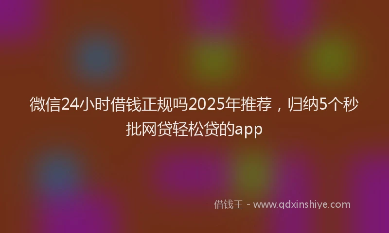 微信24小时借钱正规吗2025年推荐，归纳5个秒批网贷轻松贷的app