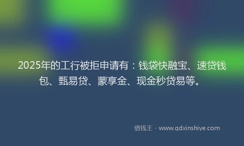 2025年的工行被拒申请有：钱袋快融宝、速贷钱包、甄易贷、蒙享金、现金秒贷易等。