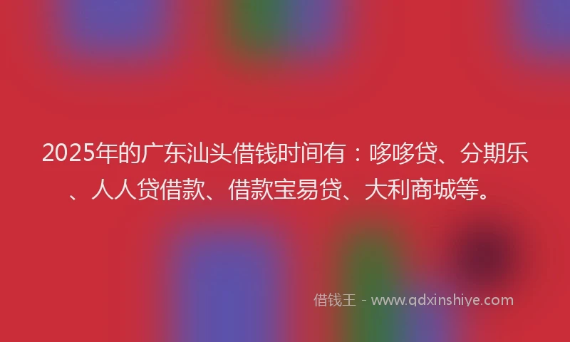 2025年的广东汕头借钱时间有：哆哆贷、分期乐、人人贷借款、借款宝易贷、大利商城等。