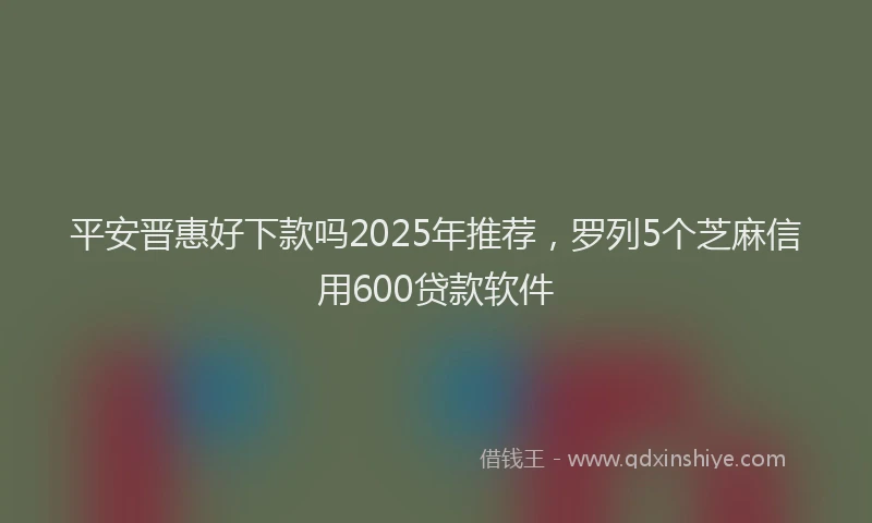 平安晋惠好下款吗2025年推荐，罗列5个芝麻信用600贷款软件