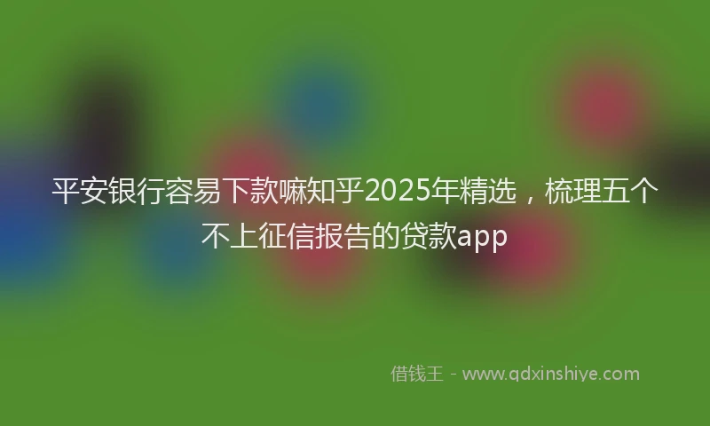 平安银行容易下款嘛知乎2025年精选，梳理五个不上征信报告的贷款app