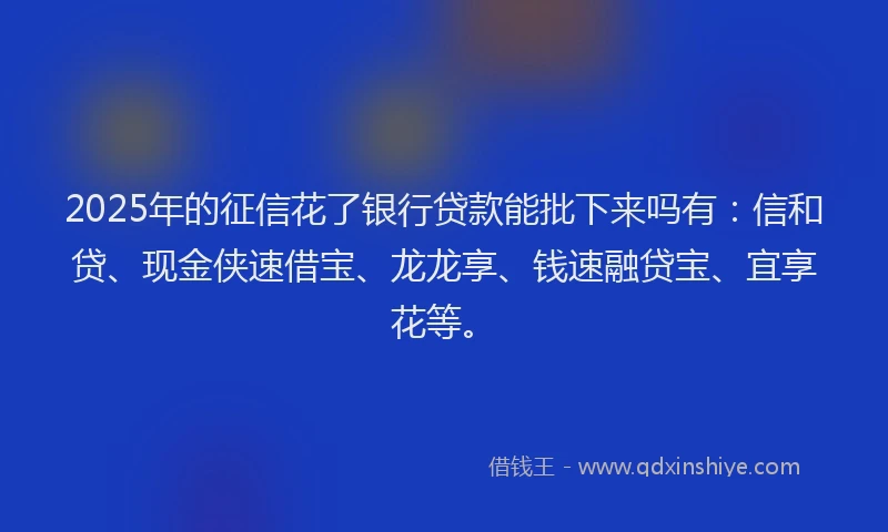 2025年的征信花了银行贷款能批下来吗有：信和贷、现金侠速借宝、龙龙享、钱速融贷宝、宜享花等。