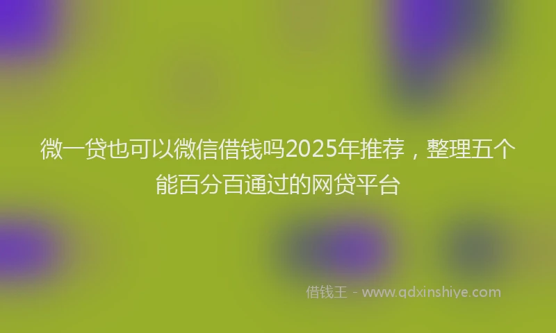 微一贷也可以微信借钱吗2025年推荐，整理五个能百分百通过的网贷平台