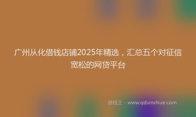 广州从化借钱店铺2025年精选，汇总五个对征信宽松的网贷平台
