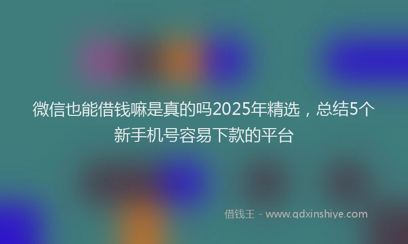 微信也能借钱嘛是真的吗2025年精选，总结5个新手机号容易下款的平台