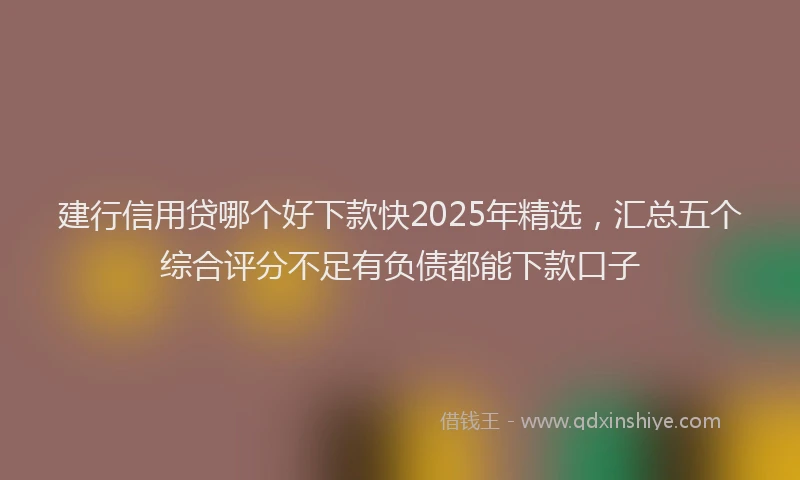 建行信用贷哪个好下款快2025年精选，汇总五个综合评分不足有负债都能下款口子
