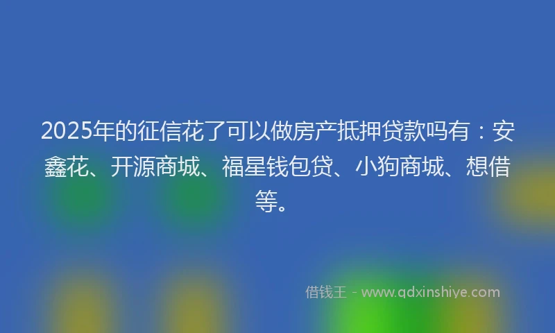 2025年的征信花了可以做房产抵押贷款吗有：安鑫花、开源商城、福星钱包贷、小狗商城、想借等。