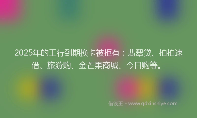 2025年的工行到期换卡被拒有：翡翠贷、拍拍速借、旅游购、金芒果商城、今日购等。