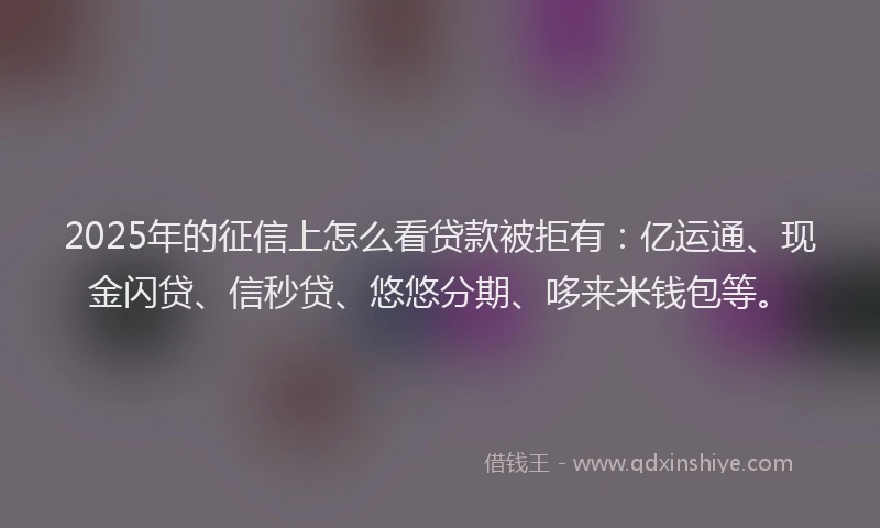 2025年的征信上怎么看贷款被拒有：亿运通、现金闪贷、信秒贷、悠悠分期、哆来米钱包等。