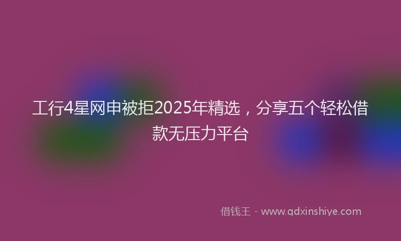 工行4星网申被拒2025年精选，分享五个轻松借款无压力平台