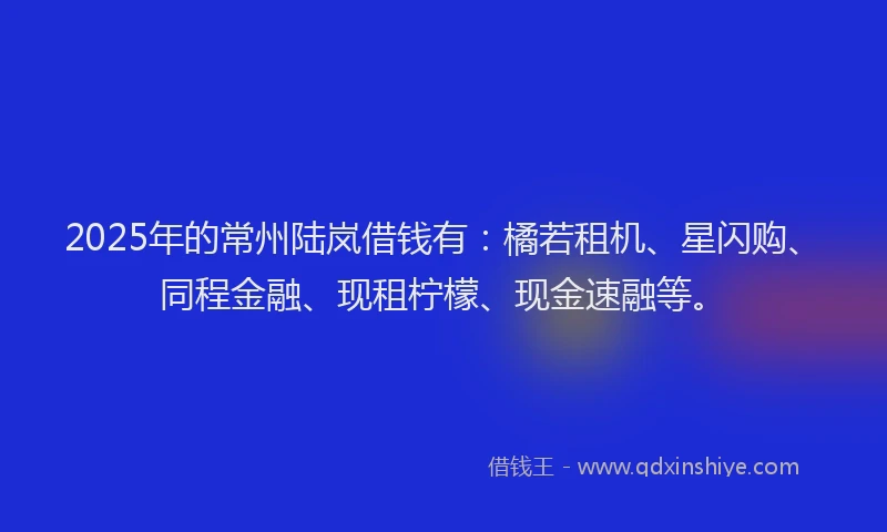 2025年的常州陆岚借钱有：橘若租机、星闪购、同程金融、现租柠檬、现金速融等。