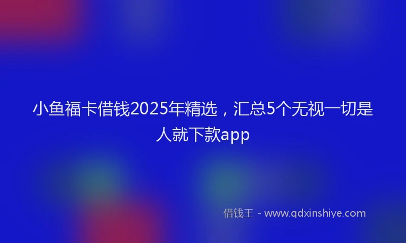 小鱼福卡借钱2025年精选，汇总5个无视一切是人就下款app