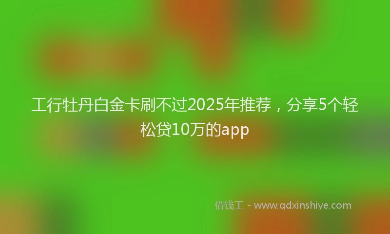 工行牡丹白金卡刷不过2025年推荐，分享5个轻松贷10万的app