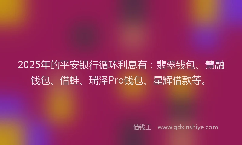 2025年的平安银行循环利息有：翡翠钱包、慧融钱包、借蛙、瑞泽Pro钱包、星辉借款等。