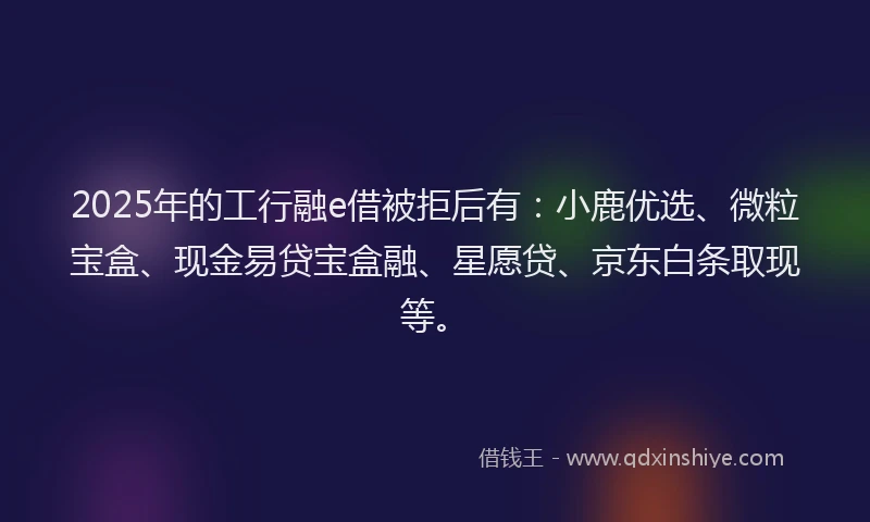 2025年的工行融e借被拒后有：小鹿优选、微粒宝盒、现金易贷宝盒融、星愿贷、京东白条取现等。