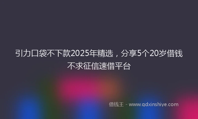 引力口袋不下款2025年精选，分享5个20岁借钱不求征信速借平台