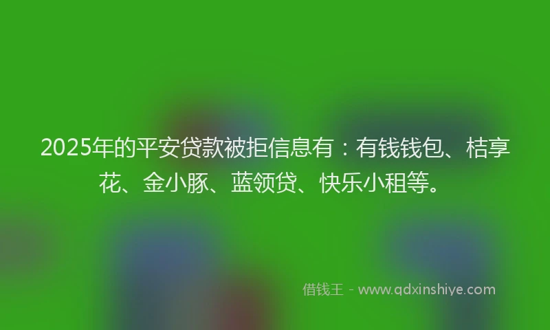 2025年的平安贷款被拒信息有：有钱钱包、桔享花、金小豚、蓝领贷、快乐小租等。