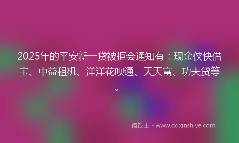 2025年的平安新一贷被拒会通知有：现金侠快借宝、中益租机、洋洋花呗通、天天富、功夫贷等。