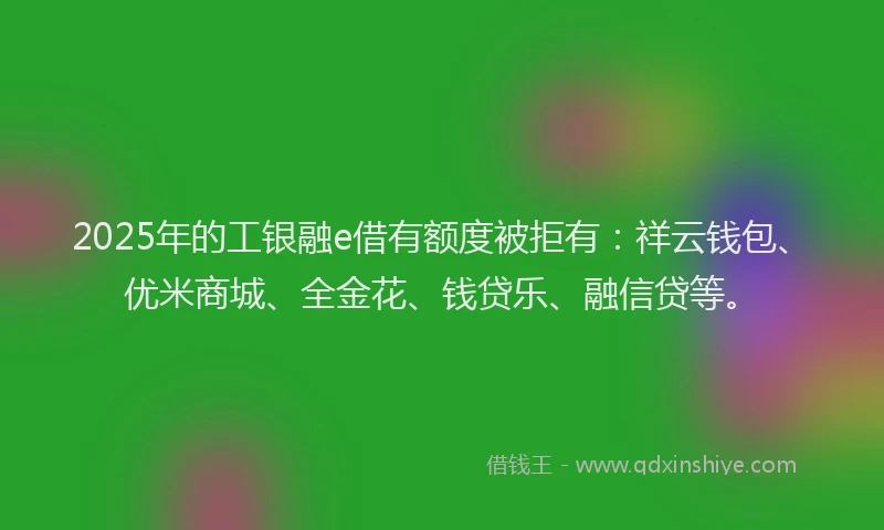 2025年的工银融e借有额度被拒有：祥云钱包、优米商城、全金花、钱贷乐、融信贷等。