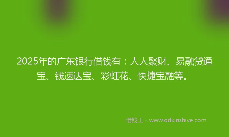 2025年的广东银行借钱有：人人聚财、易融贷通宝、钱速达宝、彩虹花、快捷宝融等。