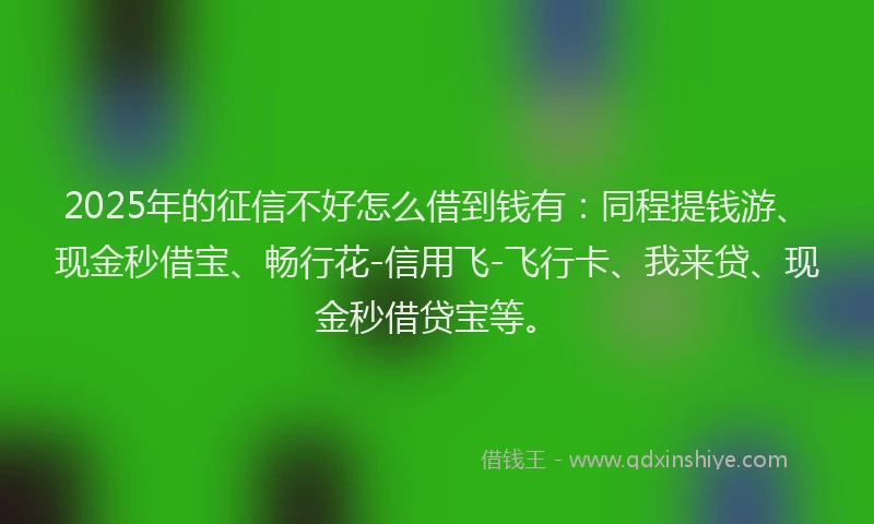 2025年的征信不好怎么借到钱有：同程提钱游、现金秒借宝、畅行花-信用飞-飞行卡、我来贷、现金秒借贷宝等。