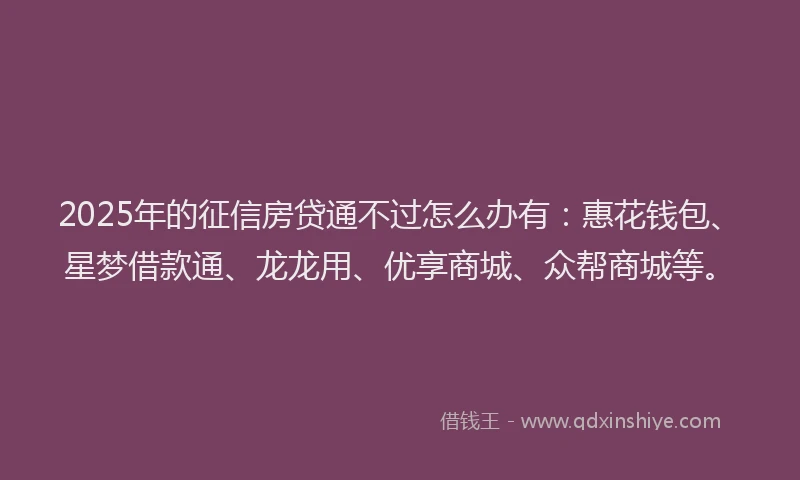 2025年的征信房贷通不过怎么办有：惠花钱包、星梦借款通、龙龙用、优享商城、众帮商城等。