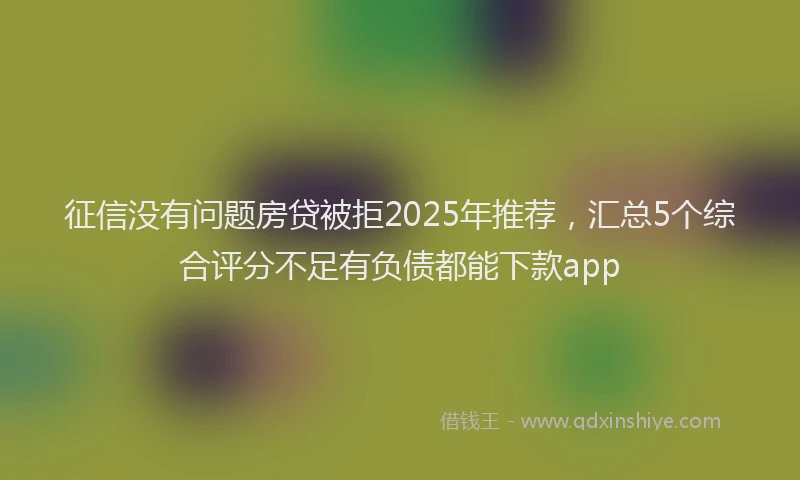 征信没有问题房贷被拒2025年推荐，汇总5个综合评分不足有负债都能下款app