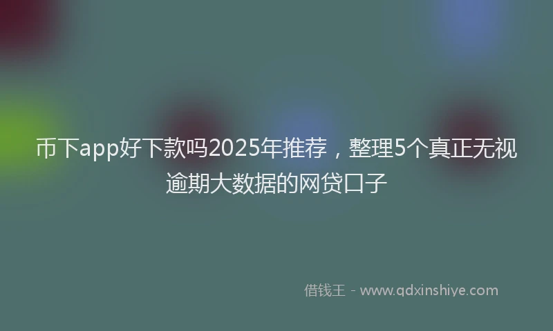 币下app好下款吗2025年推荐，整理5个真正无视逾期大数据的网贷口子