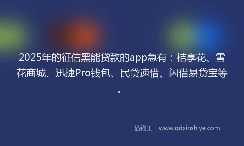 2025年的征信黑能贷款的app急有：桔享花、雪花商城、迅捷Pro钱包、民贷速借、闪借易贷宝等。