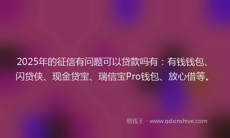 2025年的征信有问题可以贷款吗有：有钱钱包、闪贷侠、现金贷宝、瑞信宝Pro钱包、放心借等。