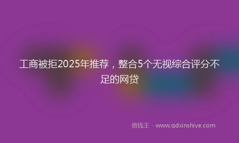 工商被拒2025年推荐，整合5个无视综合评分不足的网贷