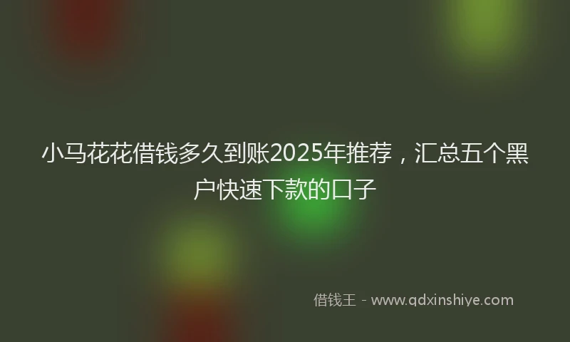 小马花花借钱多久到账2025年推荐，汇总五个黑户快速下款的口子