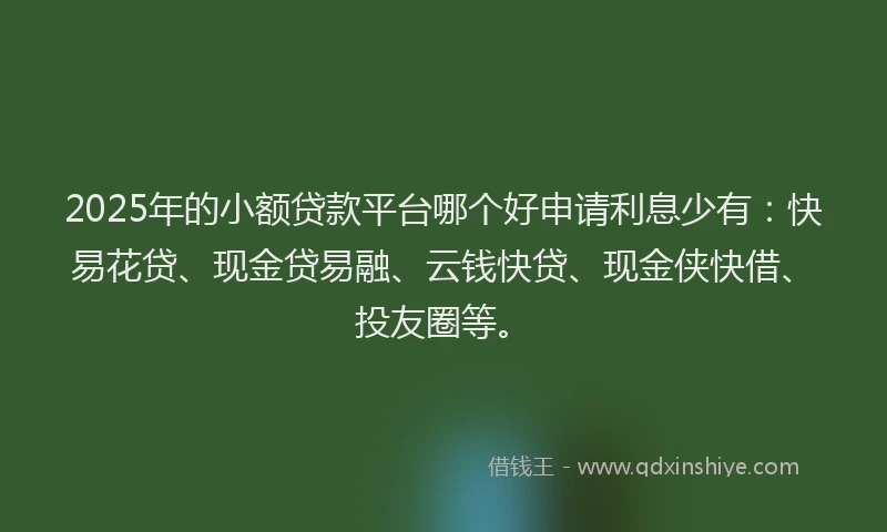 2025年的小额贷款平台哪个好申请利息少有：快易花贷、现金贷易融、云钱快贷、现金侠快借、投友圈等。
