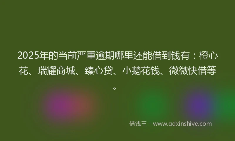 2025年的当前严重逾期哪里还能借到钱有：橙心花、瑞耀商城、臻心贷、小鹅花钱、微微快借等。