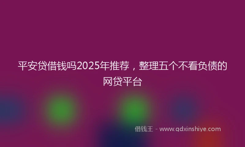 平安贷借钱吗2025年推荐，整理五个不看负债的网贷平台