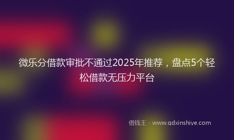 微乐分借款审批不通过2025年推荐，盘点5个轻松借款无压力平台