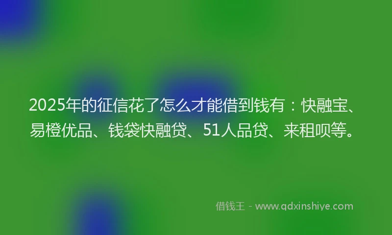 2025年的征信花了怎么才能借到钱有：快融宝、易橙优品、钱袋快融贷、51人品贷、来租呗等。