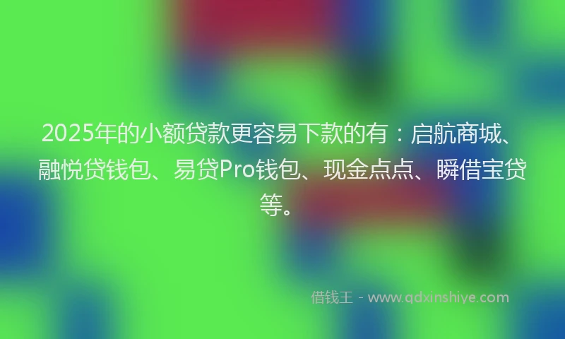 2025年的小额贷款更容易下款的有：启航商城、融悦贷钱包、易贷Pro钱包、现金点点、瞬借宝贷等。