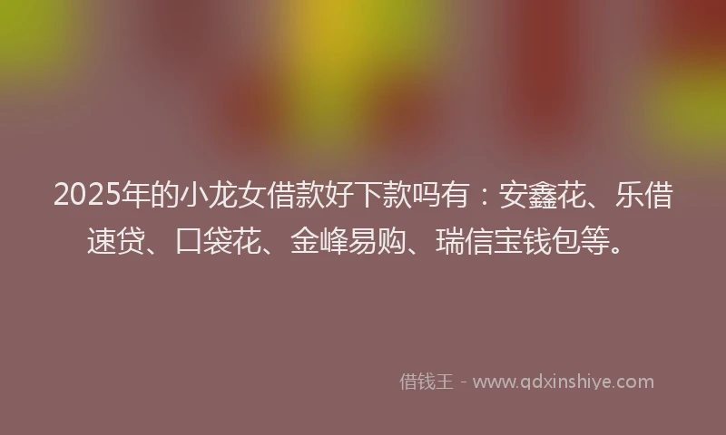 2025年的小龙女借款好下款吗有：安鑫花、乐借速贷、口袋花、金峰易购、瑞信宝钱包等。