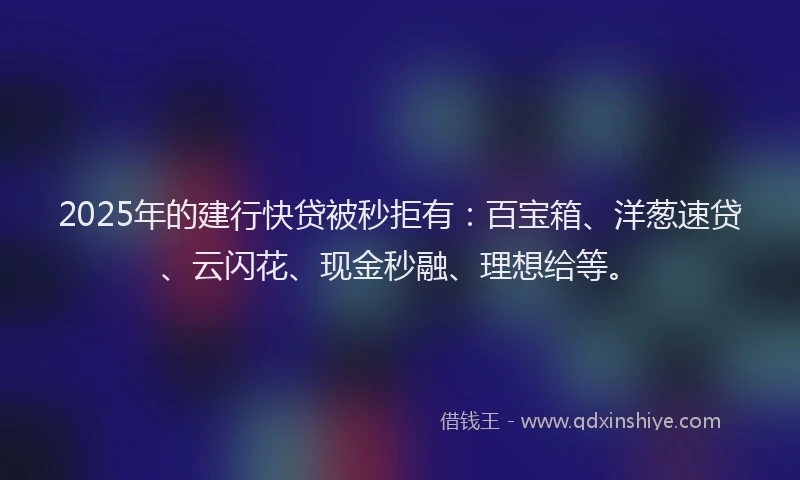 2025年的建行快贷被秒拒有：百宝箱、洋葱速贷、云闪花、现金秒融、理想给等。