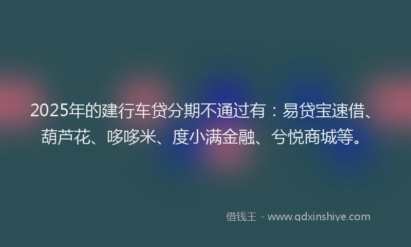 2025年的建行车贷分期不通过有：易贷宝速借、葫芦花、哆哆米、度小满金融、兮悦商城等。