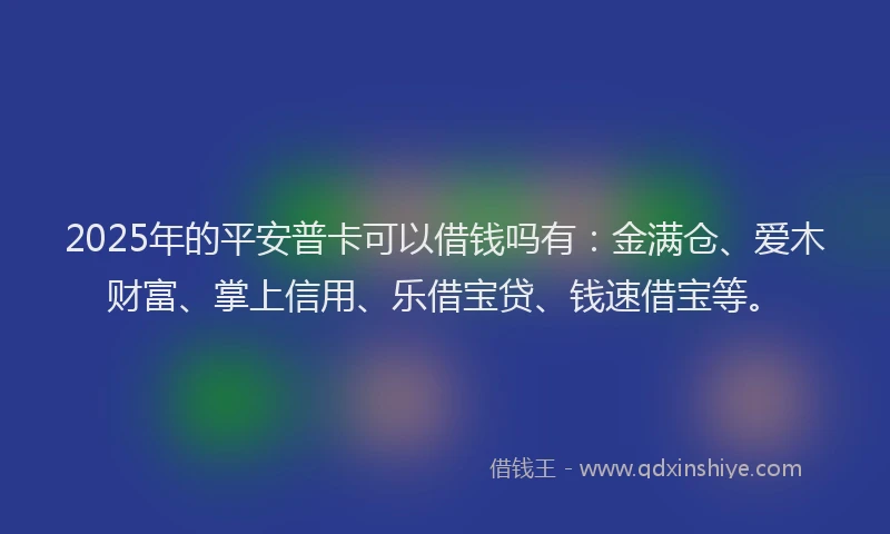 2025年的平安普卡可以借钱吗有：金满仓、爱木财富、掌上信用、乐借宝贷、钱速借宝等。