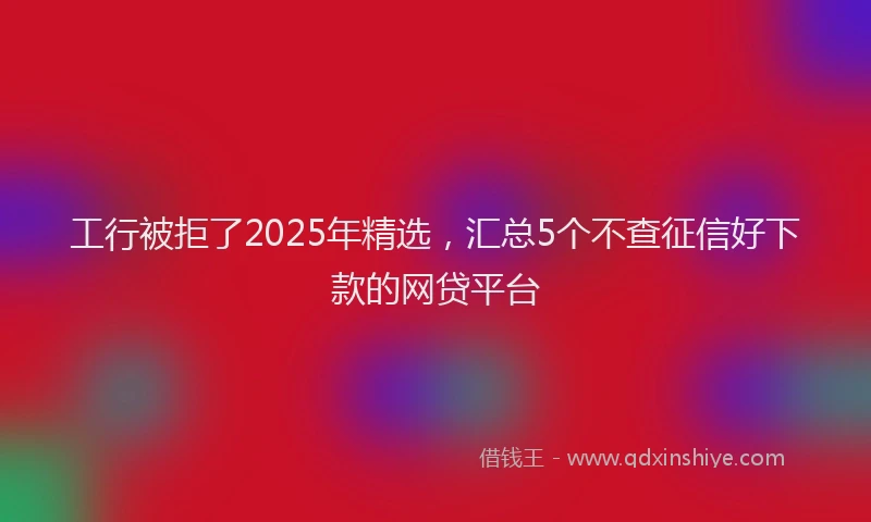 工行被拒了2025年精选，汇总5个不查征信好下款的网贷平台