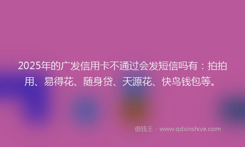2025年的广发信用卡不通过会发短信吗有：拍拍用、易得花、随身贷、天源花、快鸟钱包等。