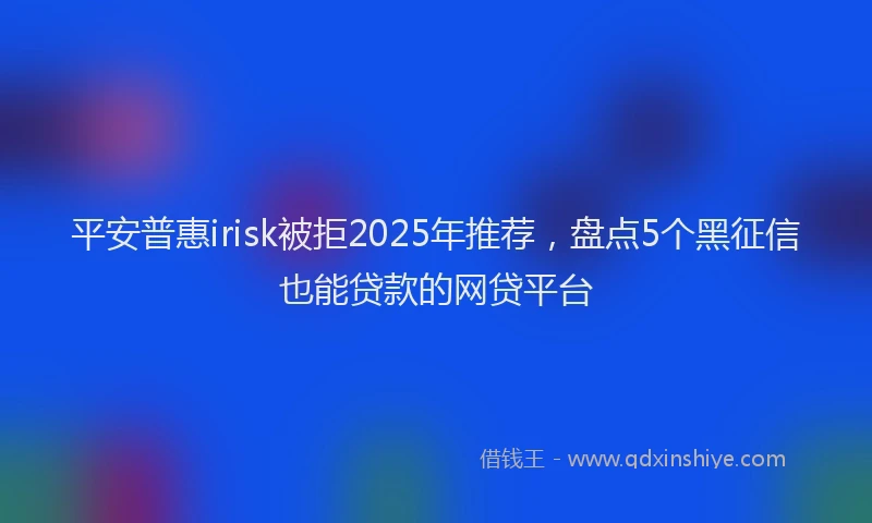平安普惠irisk被拒2025年推荐，盘点5个黑征信也能贷款的网贷平台