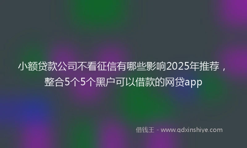 小额贷款公司不看征信有哪些影响2025年推荐，整合5个5个黑户可以借款的网贷app