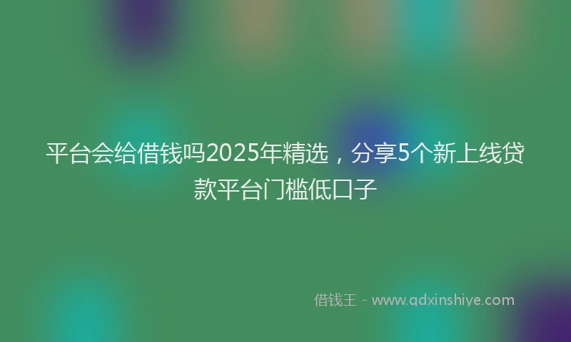 平台会给借钱吗2025年精选，分享5个新上线贷款平台门槛低口子