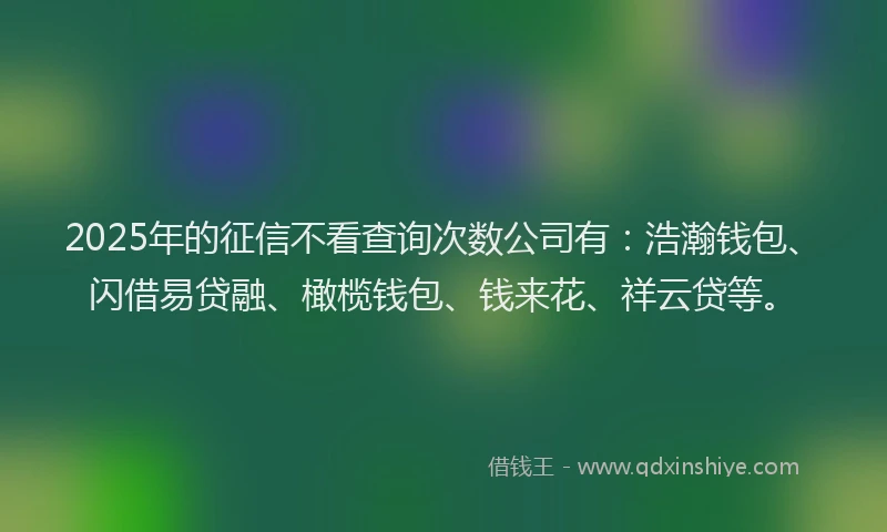2025年的征信不看查询次数公司有：浩瀚钱包、闪借易贷融、橄榄钱包、钱来花、祥云贷等。