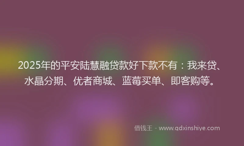 2025年的平安陆慧融贷款好下款不有：我来贷、水晶分期、优者商城、蓝莓买单、即客购等。