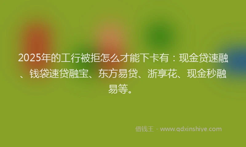 2025年的工行被拒怎么才能下卡有：现金贷速融、钱袋速贷融宝、东方易贷、浙享花、现金秒融易等。